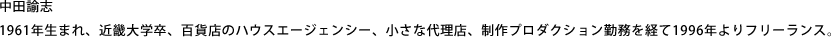 中田諭志 1961年生まれ、近畿大学卒、百貨店のハウスエージェンシー、小さな代理店、制作プロダクション勤務を経て1996年よりフリーランス。